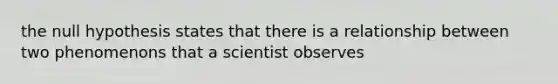 the null hypothesis states that there is a relationship between two phenomenons that a scientist observes