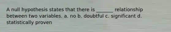 A null hypothesis states that there is _______ relationship between two variables. a. no b. doubtful c. significant d. statistically proven