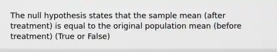 The null hypothesis states that the sample mean (after treatment) is equal to the original population mean (before treatment) (True or False)