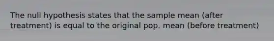 The null hypothesis states that the sample mean (after treatment) is equal to the original pop. mean (before treatment)