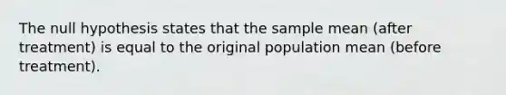 The null hypothesis states that the sample mean (after treatment) is equal to the original population mean (before treatment).