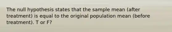 The null hypothesis states that the sample mean (after treatment) is equal to the original population mean (before treatment). T or F?