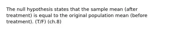 ​The null hypothesis states that the sample mean (after treatment) is equal to the original population mean (before treatment). (T/F) (ch.8)