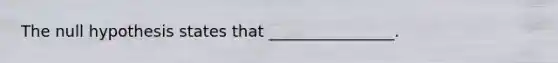 The null hypothesis states that ________________.