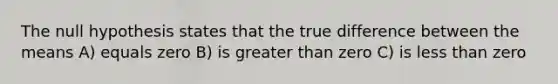 The null hypothesis states that the true difference between the means A) equals zero B) is greater than zero C) is less than zero