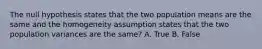 The null hypothesis states that the two population means are the same and the homogeneity assumption states that the two population variances are the same? A. True B. False