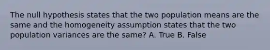 The null hypothesis states that the two population means are the same and the homogeneity assumption states that the two population variances are the same? A. True B. False