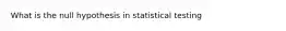 What is the null hypothesis in statistical testing