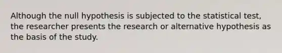 Although the null hypothesis is subjected to the statistical test, the researcher presents the research or alternative hypothesis as the basis of the study.