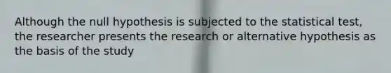 Although the null hypothesis is subjected to the statistical test, the researcher presents the research or alternative hypothesis as the basis of the study