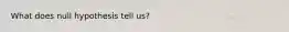 What does null hypothesis tell us?