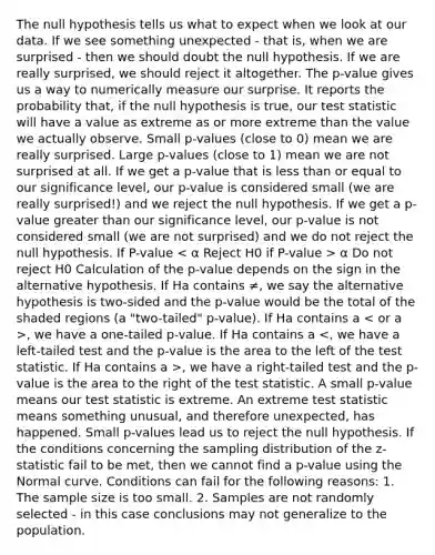 The null hypothesis tells us what to expect when we look at our data. If we see something unexpected - that is, when we are surprised - then we should doubt the null hypothesis. If we are really surprised, we should reject it altogether. The p-value gives us a way to numerically measure our surprise. It reports the probability that, if the null hypothesis is true, our test statistic will have a value as extreme as or more extreme than the value we actually observe. Small p-values (close to 0) mean we are really surprised. Large p-values (close to 1) mean we are not surprised at all. If we get a p-value that is less than or equal to our significance level, our p-value is considered small (we are really surprised!) and we reject the null hypothesis. If we get a p-value greater than our significance level, our p-value is not considered small (we are not surprised) and we do not reject the null hypothesis. If P-value α Do not reject H0 Calculation of the p-value depends on the sign in the alternative hypothesis. If Ha contains ≠, we say the alternative hypothesis is two-sided and the p-value would be the total of the shaded regions (a "two-tailed" p-value). If Ha contains a , we have a one-tailed p-value. If Ha contains a , we have a right-tailed test and the p-value is the area to the right of the test statistic. A small p-value means our test statistic is extreme. An extreme test statistic means something unusual, and therefore unexpected, has happened. Small p-values lead us to reject the null hypothesis. If the conditions concerning the sampling distribution of the z-statistic fail to be met, then we cannot find a p-value using the Normal curve. Conditions can fail for the following reasons: 1. The sample size is too small. 2. Samples are not randomly selected - in this case conclusions may not generalize to the population.