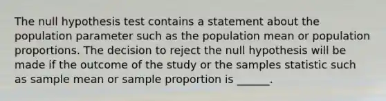 The null hypothesis test contains a statement about the population parameter such as the population mean or population proportions. The decision to reject the null hypothesis will be made if the outcome of the study or the samples statistic such as sample mean or sample proportion is ______.