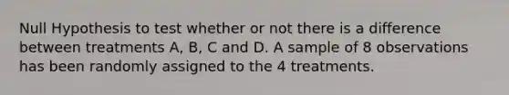 Null Hypothesis to test whether or not there is a difference between treatments A, B, C and D. A sample of 8 observations has been randomly assigned to the 4 treatments.