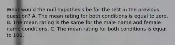 What would the null hypothesis be for the test in the previous question? A. The mean rating for both conditions is equal to zero. B. The mean rating is the same for the male-name and female-name conditions. C. The mean rating for both conditions is equal to 100.