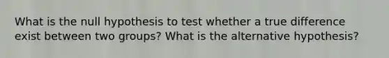 What is the null hypothesis to test whether a true difference exist between two groups? What is the alternative hypothesis?