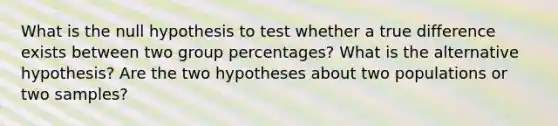 What is the null hypothesis to test whether a true difference exists between two group percentages? What is the alternative hypothesis? Are the two hypotheses about two populations or two samples?