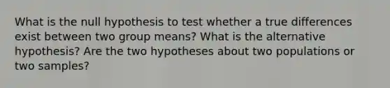 What is the null hypothesis to test whether a true differences exist between two group means? What is the alternative hypothesis? Are the two hypotheses about two populations or two samples?