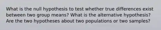 What is the null hypothesis to test whether true differences exist between two group means? What is the alternative hypothesis? Are the two hypotheses about two populations or two samples?