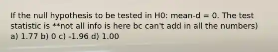 If the null hypothesis to be tested in H0: mean-d = 0. The test statistic is **not all info is here bc can't add in all the numbers) a) 1.77 b) 0 c) -1.96 d) 1.00