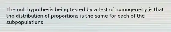 The null hypothesis being tested by a test of homogeneity is that the distribution of proportions is the same for each of the subpopulations