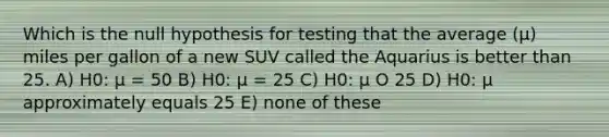 Which is the null hypothesis for testing that the average (µ) miles per gallon of a new SUV called the Aquarius is better than 25. A) H0: µ = 50 B) H0: µ = 25 C) H0: µ O 25 D) H0: µ approximately equals 25 E) none of these