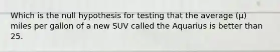 Which is the null hypothesis for testing that the average (μ) miles per gallon of a new SUV called the Aquarius is better than 25.