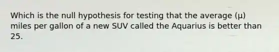 Which is the null hypothesis for testing that the average (µ) miles per gallon of a new SUV called the Aquarius is better than 25.