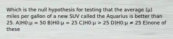 Which is the null hypothesis for testing that the average (μ) miles per gallon of a new SUV called the Aquarius is better than 25. A)H0:μ = 50 B)H0:μ = 25 C)H0:μ > 25 D)H0:μ ≠ 25 E)none of these