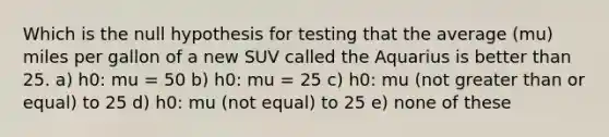 Which is the null hypothesis for testing that the average (mu) miles per gallon of a new SUV called the Aquarius is better than 25. a) h0: mu = 50 b) h0: mu = 25 c) h0: mu (not greater than or equal) to 25 d) h0: mu (not equal) to 25 e) none of these