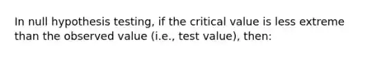 In null hypothesis testing, if the critical value is less extreme than the observed value (i.e., test value), then: