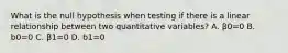 What is the null hypothesis when testing if there is a linear relationship between two quantitative variables? A. β0=0 B. b0=0 C. β1=0 D. b1=0