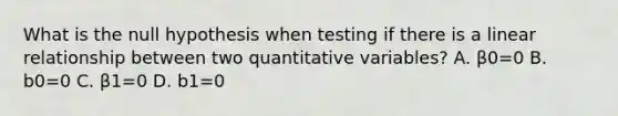 What is the null hypothesis when testing if there is a linear relationship between two quantitative variables? A. β0=0 B. b0=0 C. β1=0 D. b1=0