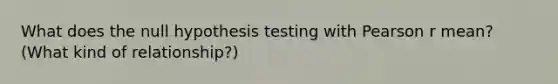 What does the null hypothesis testing with Pearson r mean? (What kind of relationship?)