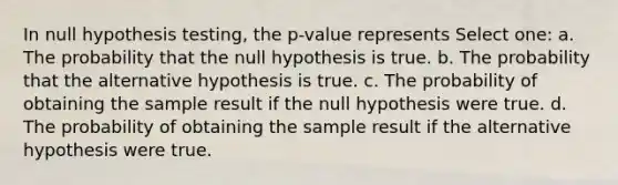 In null hypothesis testing, the p-value represents Select one: a. The probability that the null hypothesis is true. b. The probability that the alternative hypothesis is true. c. The probability of obtaining the sample result if the null hypothesis were true. d. The probability of obtaining the sample result if the alternative hypothesis were true.