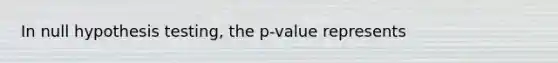 In null hypothesis testing, the p-value represents