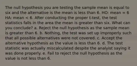 The null hypothesis you are testing the sample mean is equal to six and the alternative is the mean is less than 6. HO: mean = 6 HA: mean < 6. After conducting the proper t-test, the test statistics falls in the area the mean is greater than six. What can you conclude? a. Reject the null hypothesis as the sample mean is greater than 6. b. Nothing, the test was set up improperly such that all possible alternatives were not covered. c. Accept the alternative hypothesis as the value is less than 6. d. The test statistic was actually miscalculated despite the analyist saying it was done properly. e. Fail to reject the null hypothesis as the value is not less than 6.