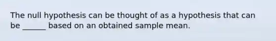 The null hypothesis can be thought of as a hypothesis that can be ______ based on an obtained sample mean.