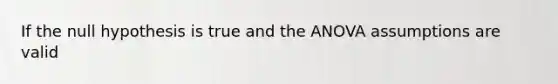 If the null hypothesis is true and the ANOVA assumptions are valid