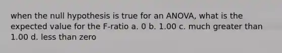 when the null hypothesis is true for an ANOVA, what is the expected value for the F-ratio a. 0 b. 1.00 c. much greater than 1.00 d. less than zero