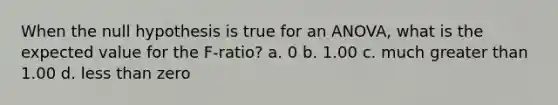 When the null hypothesis is true for an ANOVA, what is the expected value for the F-ratio? a. 0 b. 1.00 c. much <a href='https://www.questionai.com/knowledge/ktgHnBD4o3-greater-than' class='anchor-knowledge'>greater than</a> 1.00 d. <a href='https://www.questionai.com/knowledge/k7BtlYpAMX-less-than' class='anchor-knowledge'>less than</a> zero