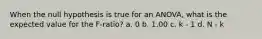 When the null hypothesis is true for an ANOVA, what is the expected value for the F-ratio? a. 0 b. 1.00 c. k - 1 d. N - k