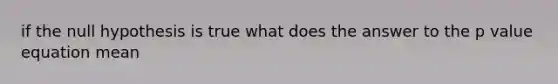 if the null hypothesis is true what does the answer to the p value equation mean