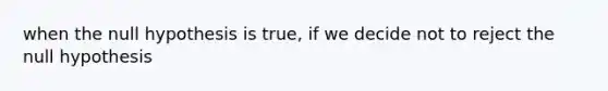 when the null hypothesis is true, if we decide not to reject the null hypothesis