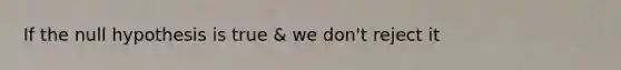 If the null hypothesis is true & we don't reject it
