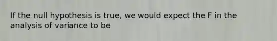 If the null hypothesis is true, we would expect the F in the analysis of variance to be
