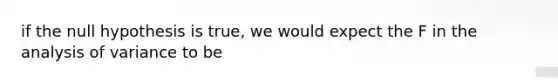 if the null hypothesis is true, we would expect the F in the analysis of variance to be