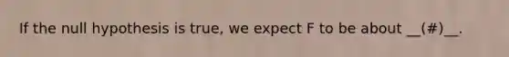 If the null hypothesis is true, we expect F to be about __(#)__.
