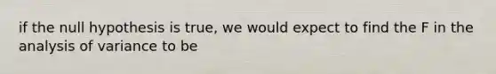 if the null hypothesis is true, we would expect to find the F in the analysis of variance to be