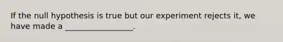 If the null hypothesis is true but our experiment rejects it, we have made a _________________.